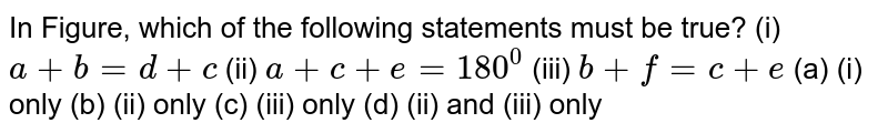 In Figure,which of the following statements must be true? a+b=d+c (i) a+c+e=180^(@)b+f=c+e(i) only (b) (ii) only (iii) only (d) (ii) and (ii) only