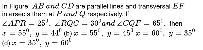In Figure, `A B\ a n d\ C D`
are parallel lines and
  transversal `E F`
intersects them at `P\ a n d\ Q`
respectively. If `/_A P R=25^0,\ /_R Q C=30^0a n d\ /_C Q F=65^0,`
then
`x=55^0,\ y=44^0`
 (b) `x=55^0,\ y=45^0`

`x=60^0,\ y=35^0`
 (d) `x=35^0,\ y=60^0`