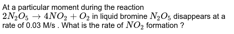 At a particular  moment  during  the reaction  `2N_(2)  O_(5)  to  4NO_(2)  +O_(2) `    in liquid  bromine  `N_(2)  O_(5) `  disappears  at a rate  of 0.03 M/s  . What  is   the  rate  of `NO_(2) `  formation ?