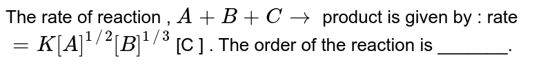 The rate of reaction , A + B+C to product is given by : rate =K [A] ^(1//2) [B] ^(1//3) [C ] . The order of the reaction is _______.