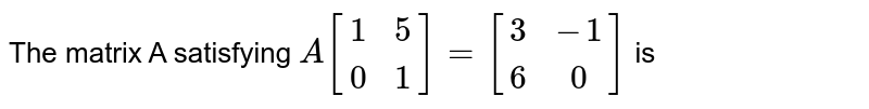 The matrix A satisfying `A[[1, 5], [0, 1]]=[[3, -1], [6, 0]]` is 