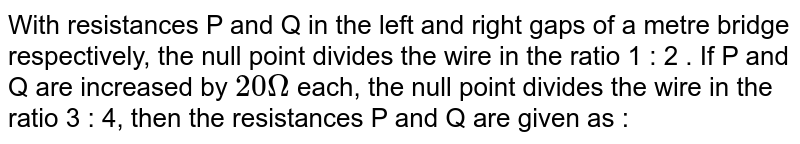 With resistances P and Q in the left and right gaps of a metre bridge respectively, the null point divides the wire in the ratio 1 : 2 . If  P and Q are increased by `20 Omega` each, the null point divides the wire in the ratio 3 : 4, then the resistances P and Q are given as : 