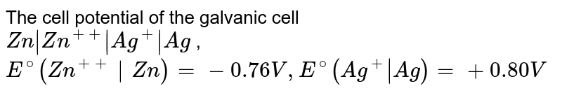 The cell potential of the galvanic cell Zn|Zn^(++)|Ag^(+)|Ag , E^(@)(Zn^(++)|Zn)=-0.76 V, E^(@)(Ag^(+)|Ag)=+0.80 V