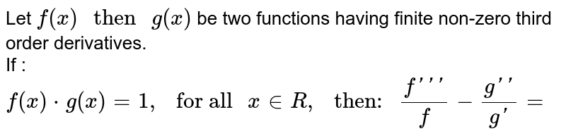 Let `f(x)" then "g(x)` be two functions having finite non-zero third  order derivatives. <br> If : `f(x)*g(x)=1 ," for all "x inR," then: "(f''')/(f)-(g'')/(g')=`
