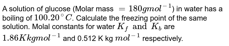 A solution of glucose (Molar mass ="180 g mol"^(-1) ) in water has a boiling of 100.20^(@)C . Calculate the freezing point of the same solution. Molal constants for water K_(f) and K_(b) are "1.86 K kg mol"^(-1) and 0.512 K kg "mol"^(-1) respectively.
