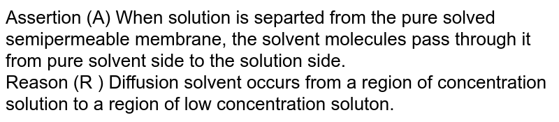 Assertion : When a solution is separated from the pure solvent by a semipermeable membrane, the solvent molecules pass through it from pure solvent side to the solution side. Reason : Diffusion of solvent occurs from a region of high concentration solution to a region of low concentration solution.