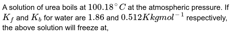 A solution of urea (mol. Mass "56 g mol"^(-1) ) boils at 100.18^(@)C at the atmospheric pressure. If K_(f) and K_(b) for water are "1.86 and 0.512 K kg mol"^(-1) respectively, the above solution will freeze at