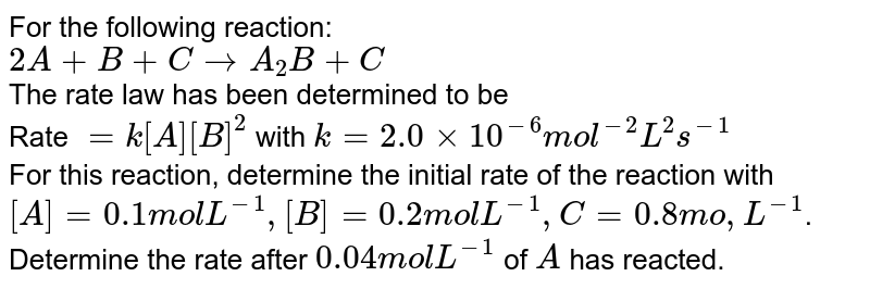 For the reaction : 2A+B+CtoA_(2)B+C, the rate law has been determined to be Rate =k[A][B]^(2)" with "k=2.0xx10^(-6)" mol"^(-2)L^(2)s^(1) For this reaction determine the initial rate of the reaction with [A]=0.1" mol L"^(-1),[B]=0.2" mol L"^(-1),[C]=0.8" mol L"^(-1). Determine the rate after 0.04" mol L"^(-1) . Determine the rate after 0.04 "mol L"^(-1) of A has reacted.