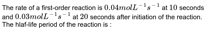 The rate of a first order reaction is 0.04" mol L"^(-1)s^(-1) at 10 seconds and 0.03" mol L"^(-1)s^(-1) at 20 seconds after initiation of the reaction. The half-life period of the reaction is