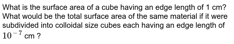 What is the surface area of a cube having an edge length of 1 cm? What would be the total surface area of the same material if it were subdivided into colloidal size cubes each having an edge length of 10^(-7) cm ?