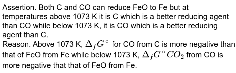 Assertion. Both C and CO can reduce FeO  to Fe but at temperatures  above 1073 K it is  C which  is  a  better  reducing  agent  than CO  while below  1073 K,   it  is  CO  which is  a better  reducing  agent  than C.  <br> Reason. Above 1073 K,  ` Delta _f G^(@)` for CO  from C is more  negative  than that of FeO  from Fe while below  1073 K,  ` Delta _f G^(@)CO_ 2 `  from CO  is more negative  that that  of FeO  from Fe. 