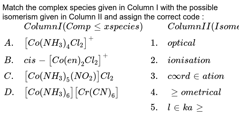Match the complex species given in Column I with the possible isomerism given in Column II and assign the correct code : {:(,"Column I (Complex species)",,"Column II (Isomerism)"),("A".,[Co(NH_(3))_(4)Cl_(2)]^(+),1.,"optical"),("B".,cis-[Co(en)_(2)Cl_(2)]^(+),2.,"ionisation"),("C".,[Co(NH_(3))_(5)(NO_(2))]Cl_(2),3.,"coordination"),("D".,[Co(NH_(3))_(6)][Cr(CN)_(6)],4.,"geometrical"),(,,5.,"linkage"):}