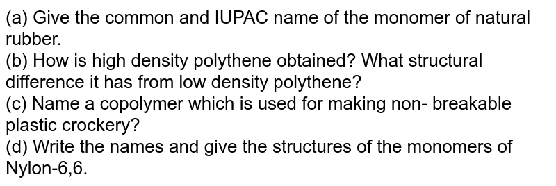 (a) Give the common and IUPAC name of the monomer of natural rubber. <br> (b) How is high density polythene obtained? What structural difference it has from low density polythene? <br> (c) Name a copolymer which is used for making non- breakable plastic crockery? <br> (d) Write the names and give the structures of the monomers of Nylon-6,6.