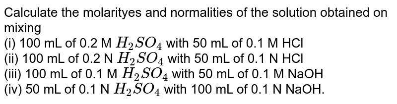Calculate the molarityes and normalities of the solution obtained on mixing <br> (i) 100 mL of 0.2 M `H_(2)SO_(4)` with 50 mL of 0.1 M HCl <br> (ii) 100 mL of 0.2 N `H_(2)SO_(4)` with 50 mL of 0.1 N HCl <br> (iii) 100 mL of 0.1 M `H_(2)SO_(4)` with 50 mL of 0.1 M NaOH <br> (iv) 50 mL of 0.1 N `H_(2)SO_(4)` with 100 mL of 0.1 N NaOH.