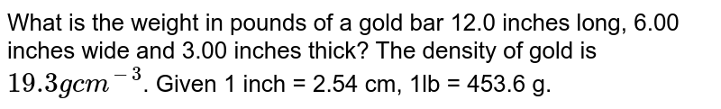 What is the weight in pounds of a gold bar 12.0 inches long, 6.00 inches wide and 3.00 inches thick? The density of gold is `19.3gcm^(-3)`. Given 1 inch = 2.54 cm, 1lb = 453.6 g.