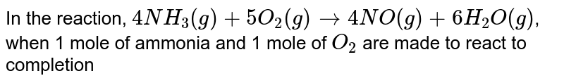 In the reaction, 4NH_(3)(g)+5O_(2)(g)rarr4NO(g)+6H_(2)O(l) , when 1 mole of ammonia and 1 mole of O_(2) are made to react to completion