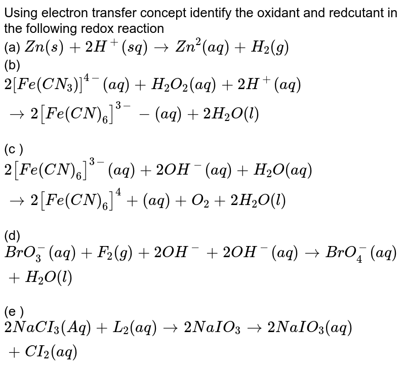 Using electron  <br> transfer concept  <br> identify the oxidant and reductant in the following redox reaction  <br> (a) `Zn(s)+2H^(+)(sq)rarrZn^(2)(aq)+H_(2)(g)` <br> (b)`2[Fe(CN_(3))]^(4-)(aq)+H_(2)O_(2)(aq)+2H^(+)(aq)rarr 2[Fe(CN)_(6)]^(3-)-(aq)+2H_(2)O(l)` <br> (c )`2[Fe(CN)_(6)]^(3-)(aq)+2OH^(-)(aq)+H_(2)O(aq)rarr2[Fe(CN)_(6)]^(4)+(aq)+O_(2)+2 H_(2)O(l)` <br> (d) `BrO_(3)^(-)(aq) +F_(2)(g)+2 OH^(-)+2 OH^(-)(aq) rarr BrO_(4)^(-)(aq)+H_(2)O(l)` <br> (e )`2NaCI_(3)(Aq)+L_(2)(aq)rarr2NaIO_(3)rarr 2NaIO_(3)(aq)+CI_(2)(aq)`  <br>