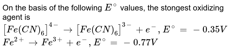 On the basis of the following `E^(@)` values, the stongest oxidizing agent is `[Fe(CN)_(6)]^(4-) rarr [Fe(CN)_(6)]^(3-)+e^(-), E^(@) = -0.35 V` <br> `Fe^(2+) rarr Fe^(3+)+e^(-), E^(@) = -0.77 V`