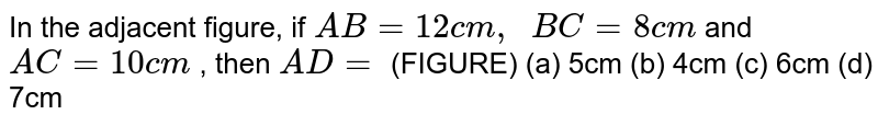 In the
  adjacent figure, if `A B=12 c m ,\ \ B C=8c m`
and `A C=10 c m`
, then `A D=`
(FIGURE)
(a)
  5cm (b) 4cm (c) 6cm (d) 7cm