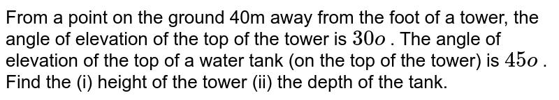 From a point on the ground 40m away from the foot of a tower,the angle of elevation of the top of the tower is 30o .The angle of elevation of the top of a water tank (on the top of the tower) is 45o. Find the (i) height of the tower (ii) the depth of the tank.