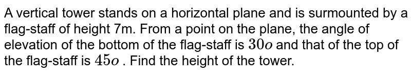 A vertical
  tower stands on a horizontal plane and is surmounted by a flag-staff of
  height 7m. From a point on the plane, the angle of elevation of the bottom of
  the flag-staff is `30o`
and that of
  the top of the flag-staff is `45o`
. Find the
  height of the tower.