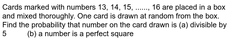 Cards
  marked with numbers 13, 14, 15, ......, 16 are
  placed in a box and mixed thoroughly. One card is drawn at random from the
  box. Find the probability that number on the card drawn is
(a)
  divisible by 5          (b) a number is
  a perfect square