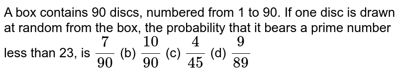 A box contains 90 discs,numbered from 1 to 90.If one disc is drawn at random from the box,the probability that it bears a prime number less than 23, is (7)/(90) (b) (10)/(90) (c) (4)/(45) (d) (9)/(89)