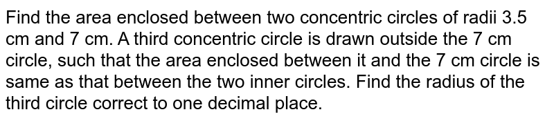 Find the area enclosed between two
  concentric circles of radii 3.5 cm and 7 cm. A third concentric circle is
  drawn outside the 7 cm circle, such that the area enclosed between it and the
  7 cm circle is same as that between the two inner circles. Find the radius of
  the third circle correct to one decimal place.