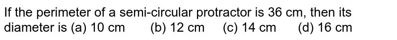 If the perimeter of a semi-circular
  protractor is 36 cm, then its diameter is
(a) 10 cm       (b) 12 cm     (c) 14 cm      (d) 16 cm