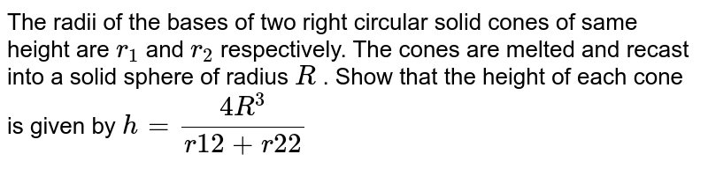 The radii
  of the bases of two right circular solid cones of same height are `r_1`
and `r_2`
respectively.
  The cones are melted and recast into a solid sphere of radius `R`
. Show that
  the height of each cone is given by `h=(4R^3)/(r1 2+r2 2)`
