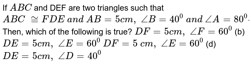 If `A B C`
and DEF are two triangles such
  that ` A B C\ ~= F D E\ a n d\ A B=5c m ,\ /_B=40^0\ a n d\ /_A=80^0dot`
Then, which of the
  following is true?
`D F=5c m ,\ /_F=60^0`
 (b) `D E=5c m ,\ /_E=60^0`

`D F=5\ c m ,\ /_E=60^0`
 (d) `D E=5c m ,\ /_D=40^0`