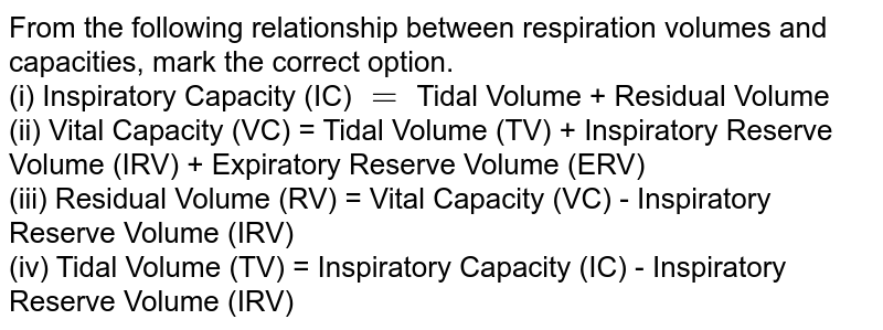 From the following relationship between respiration volumes and capacities, mark the correct option. (i) Inspiratory Capacity (IC) = Tidal Volume + Residual Volume (ii) Vital Capacity (VC) = Tidal Volume (TV) + Inspiratory Reserve Volume (IRV) + Expiratory Reserve Volume (ERV) (iii) Residual Volume (RV) = Vital Capacity (VC) - Inspiratory Reserve Volume (IRV) (iv) Tidal Volume (TV) = Inspiratory Capacity (IC) - Inspiratory Reserve Volume (IRV)