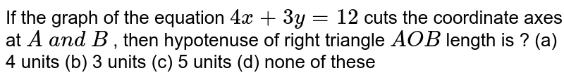 If the graph of the
  equation `4x+3y=12`
cuts the coordinate
  axes at `A\ a n d\ B`
, then hypotenuse of
  right triangle `A O B`
 length is ? 
(a) 4 units (b)
  3 units (c) 5 units
  (d) none of these