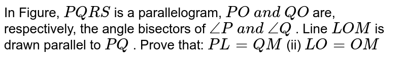In Figure, `P Q R S`
is a parallelogram, `P O\ a n d\ Q O`
are, respectively, the
  angle bisectors of `/_P\ a n d\ /_Q`
. Line `L O M`
is drawn parallel to `P Q`
. Prove that:
`P L=Q M`
 (ii)
  `L O=O M`