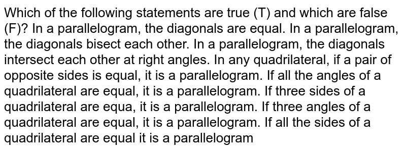 Which of the following
  statements are true (T) and which are false (F)?
In a parallelogram, the
  diagonals are equal.
In a parallelogram, the
  diagonals bisect each other.
In a parallelogram, the
  diagonals intersect each other at right angles.
In any quadrilateral,
  if a pair of opposite sides is equal, it is a parallelogram.
If all the angles of a
  quadrilateral are equal, it is a parallelogram.
If three sides of a
  quadrilateral are equa, it is a parallelogram.
If three angles of a
  quadrilateral are equal, it is a parallelogram.
If all the sides of a
  quadrilateral are equal it is a parallelogram