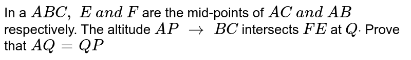 In a ` A B C ,\ E\ a n d\ F`
are the mid-points of `A C\ a n d\ A B`
respectively. The
  altitude `A P\ to\ B C`
intersects `F E\ `
at `Qdot`
Prove that `A Q=Q P`