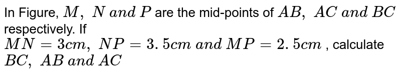 In Figure, M ,\ N\ a n d\ P are the mid-points of A B ,\ A C\ a n d\ B C respectively. If M N=3c m ,\ N P=3. 5 c m\ a n d\ M P=2. 5 c m , calculate B C ,\ A B\ a n d\ A C