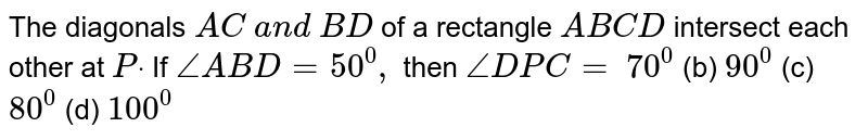 The diagonals `A C\ a n d\ B D`
of a rectangle `A B C D`
intersect each other at
  `Pdot`
If `/_A B D=50^0,`
then `/_D P C=`

`70^0`
 (b)
  `90^0`
 (c)
  `80^0`
 (d)
  `100^0`
