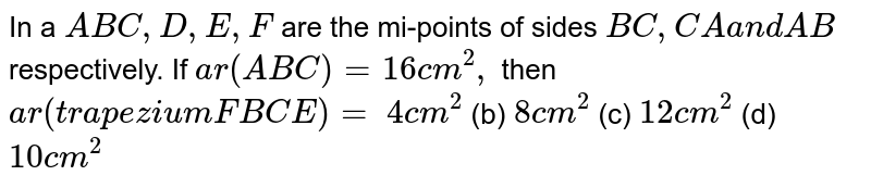 In a ` A B C ,\ D ,\ E ,\ F`
are the
  mi-points of sides `B C ,\ C A\ a n d\ A B`
respectively. If `a r( A B C)=16 c m^2,`
then `a r\ (t r a p e z i u m\ F B C E)=`

`4\ c m^2`
 (b)
  `8\ c m^2`
 (c)
  `12 c m^2`
 (d) `10 c m^2`
