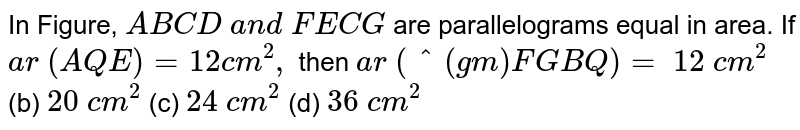 In Figure, `A B C D\ a n d\ F E C G`
are parallelograms equal in area. If `a r\ ( A Q E)=12 c m^2,`
then `a r\ (^(gm)F G B Q)=`

`12\ c m^2`
 (b) `20\ c m^2`
 (c)
  `24\ c m^2`
 (d)
  `36\ c m^2`