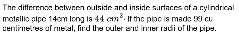 The
  difference between outside and inside surfaces of a cylindrical metallic pipe
  14cm long is `44\ c m^2dot`
If the pipe
  is made 99 cu centimetres of metal, find the outer and inner radii of the
  pipe.