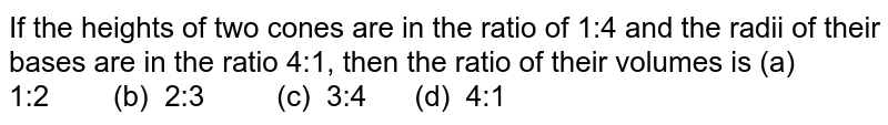 If the heights of two cones are in the ratio of 1:4 and the radii of their bases are in the ratio 4:1, then the ratio of their volumes is (a) 1:2 (b) 2:3 (c) 3:4 (d) 4:1