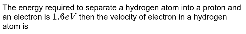 The energy required to separate a hydrogen atom into a proton and an electron is 1.6eV then the velocity of electron in a hydrogen atom is