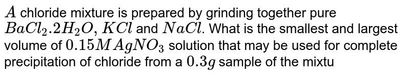 `A` chloride mixture is prepared by grinding together pure `BaCl_(2).2H_(2)O, KCl` and `NaCl`. What is the smallest and largest volume of `0.15 M AgNO_(3)` solution that may be used for complete precipitation of chloride from a `0.3 g` sample of the mixture which may contain any one or all of the constituents ? 