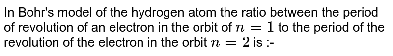 In Bohr's model of the hydrogen atom the ratio between the period of revolution of an electron in the orbit of `n=1` to the period of the revolution of the electron in the orbit `n=2` is :-
