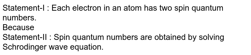Statement-I : Each electron in an atom has two spin quantum numbers. <br> Because  <br> Statement-II : Spin quantum numbers are obtained by solving Schrodinger wave equation. 