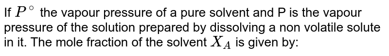 If P^(@) the vapour pressure of a pure solvent and P is the vapour pressure of the solution prepared by dissolving a non volatile solute in it. The mole fraction of the solvent X_(A) is given by: