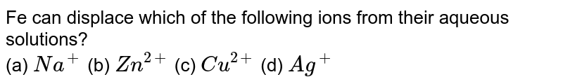 Fe can displace which of the following ions from their aqueous solutions? (a) Na^(+) (b) Zn^(2+) (c) Cu^(2+) (d) Ag^(+)
