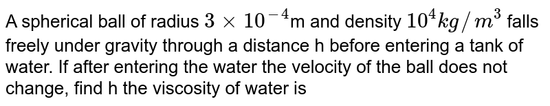 A spherical ball of radius `3xx10^(-4)`m and density `10^(4)kg//m^(3)` falls freely under gravity through a distance h before entering a tank of water. If after entering the water the velocity of the ball does not change, find h the viscosity of water is `9.8xx10^(-6)N-s//m^(2)`