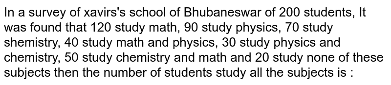 In a survey of xavirs's school of Bhubaneswar of 200 students, It was found that 120 study math, 90 study physics, 70 study shemistry, 40 study math and physics, 30 study physics and chemistry, 50 study chemistry and math and 20 study none of these subjects then the number of students study all the subjects is :